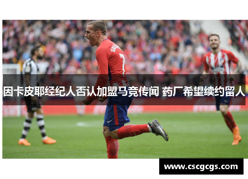 因卡皮耶经纪人否认加盟马竞传闻 药厂希望续约留人